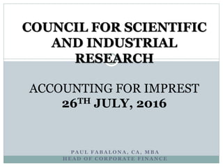 P A U L F A B A L O N A , C A , M B A
H E A D O F C O R P O R A T E F I N A N C E
COUNCIL FOR SCIENTIFIC
AND INDUSTRIAL
RESEARCH
ACCOUNTING FOR IMPREST
26TH JULY, 2016
 