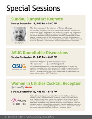 ASUG Roundtable Discussions
Sunday, September 13, 5:45 PM – 6:45 PM
Predictive Analytics 	| Operational Readiness
The Customer 	 | Asset Management
Go in-depth with four specially curated learning experiences to harness the
collective knowledge of the utility community. These 60-minute offerings from
ASUG will give attendees a wealth of information, enabling you to examine the
industry’s big issues, with the opportunity to participate, ask questions and dive
deeper than ever before at SAP for Utilities.
Special Sessions
The Convergence of the Internet of Things  Energy
The Internet of Things (IoT) now means our electricity network is connected like
never before. What is possible when your generation can talk to your consumption,
and vice versa? When intelligent devices can listen to signals from the grid and
adjust their behavior accordingly? When open standards for such communication
mean all these devices will be able to interoperate? In this talk, RedMonk analyst
Tom Raftery will chat about how IoT can help countries, utilities and their customers
drastically reduce the carbon impact of electricity generation and consumption.
Sunday Jumpstart Keynote
Sunday, September 13, 5:00 PM – 5:40 PM
Tom Raftery
As the utilities industry continues to transform itself for the future, there is no
doubt that today’s “Women in Utilities” are leading the way during these years of
great change and opportunity. From driving innovations across customer service
and operations to leading from the executive office, women across the industry
have served as powerful change agents in responding to difficult market conditions,
increasing customer and stakeholder expectations, changing regulatory requirements
and new advances in technology. Please plan to join us as we celebrate their impact,
and become better acquainted with other terrific “Women in Utilities.”
Women in Utilities Cocktail Reception
Sponsored by:
Sunday, September 13, 7:45 PM – 8:45 PM
10 September 13-16, 2015 | Hyatt Regency, Huntington Beach, California
 