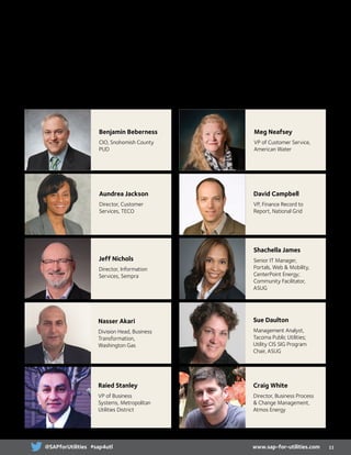 Say hello to your SAP for Utilities advisory committee! Thanks to their
powerful insight, expert thoughts and tremendous feedback, we’ve crafted an
extensively thorough agenda that covers numerous topics of interest across
the utilities industry.
Advisory Committee
Benjamin Beberness
CIO, Snohomish County
PUD
Aundrea Jackson
Director, Customer
Services, TECO
Jeff Nichols
Director, Information
Services, Sempra
Nasser Akari
Division Head, Business
Transformation,
Washington Gas
Raied Stanley
VP of Business
Systems, Metropolitan
Utilities District
Meg Neafsey
VP of Customer Service,
American Water
David Campbell
VP, Finance Record to
Report, National Grid
Shachella James
Senior IT Manager,
Portals, Web  Mobility,
CenterPoint Energy;
Community Facilitator,
ASUG
Sue Daulton
Management Analyst,
Tacoma Public Utilities;
Utility CIS SIG Program
Chair, ASUG
Craig White
Director, Business Process
 Change Management,
Atmos Energy
11www.sap-for-utilities.com@SAPforUtilities #sap4utl
 