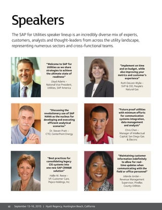 The SAP for Utilities speaker lineup is an incredibly diverse mix of experts,
customers, analysts and thought-leaders from across the utility landscape,
representing numerous sectors and cross-functional teams.
Speakers
“Welcome to SAP for
Utilities as we share
strategies to achieve
the ultimate state of
readiness”
Lloyd Adams -
National Vice President,
Utilities, SAP America
“Discussing the
revolutionary use of SAP
HANA as the nucleus for
developing and executing
efficient analytical
scenarios”
Dr. Steven Pratt -
CTO, CenterPoint Energy
“Implement on time
and on budget, while
also improving your
metrics and customer’s
experience”
Ruth DeLost-Wylie -
SVP  CIO, People’s
Natural Gas
“Future proof utilities
with minimum efforts
for communication
systems integration,
data management
and analysis”
Chris Chen -
Manager of Intellectual
Capital, San Diego Gas
 Electric
“Maintaining customer
information indefinitely
to allow for real-
time updates when
communicating with the
field or office personnel”
Jolanda Jordan -
Revenue Management
Supervisor, Pinellas
County Utilities
“Best practices for
consolidating legacy
CIS systems into
one new SAP CRMB
solution”
Hallie M. Reese -
VP, Customer Care,
Pepco Holdings, Inc
12 September 13-16, 2015 | Hyatt Regency, Huntington Beach, California
 