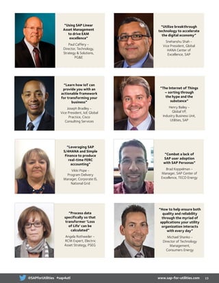 “Leveraging SAP
S/4HANA and Simple
Finance to produce
real-time FERC
accounting”
Vikki Pope -
Program Delivery
Manager, Corporate IS,
National Grid
“Learn how IoT can
provide you with an
actionable framework
for transforming your
business”
Joseph Bradley -
Vice President, IoE Global
Practice, Cisco
Consulting Services
“Using SAP Linear
Asset Management
to drive EAM
excellence”
Paul Caffery -
Director, Technology,
Strategy  Solutions,
PGE
“Process data
specifically so that
transformer ‘Loss
of Life’ can be
calculated”
Angela Rothweiler -
RCM Expert, Electric
Asset Strategy, PSEG
“Utilize breakthrough
technology to accelerate
the digital economy”
Snehanshu Shah -
Vice President, Global
HANA Center of
Excellence, SAP
“The Internet of Things
– sorting through
the hype and the
substance”
Henry Bailey -
Global VP,
Industry Business Unit,
Utilities, SAP
“Combat a lack of
SAP user adoption
with SAP Personas”
Brad Koppelman -
Manager, SAP Center of
Excellence, TECO Energy
“How to help ensure both
quality and reliability
through the myriad of
applications your utility
organization interacts
with every day”
Michael Shanko -
Director of Technology
Management,
Consumers Energy
13www.sap-for-utilities.com@SAPforUtilities #sap4utl
 