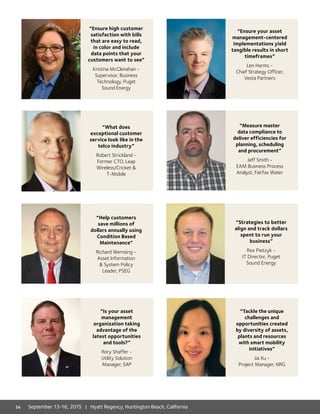 “Ensure high customer
satisfaction with bills
that are easy to read,
in color and include
data points that your
customers want to see”
Kristina McClenahan -
Supervisor, Business
Technology, Puget
Sound Energy
“What does
exceptional customer
service look like in the
telco industry”
Robert Strickland -
Former CTO, Leap
Wireless/Cricket 
T-Mobile
“Is your asset
management
organization taking
advantage of the
latest opportunities
and tools?”
Rory Shaffer -
Utility Solution
Manager, SAP
“Help customers
save millions of
dollars annually using
Condition Based
Maintenance”
Richard Wernsing -
Asset Information
 System Policy
Leader, PSEG
“Ensure your asset
management-centered
implementations yield
tangible results in short
timeframes”
Len Harms -
Chief Strategy Officer,
Vesta Partners
“Measure master
data compliance to
deliver efficiencies for
planning, scheduling
and procurement”
Jeff Smith -
EAM Business Process
Analyst, Fairfax Water
“Tackle the unique
challenges and
opportunities created
by diversity of assets,
plants and resources
with smart mobility
initiatives”
Jia Xu -
Project Manager, NRG
“Strategies to better
align and track dollars
spent to run your
business”
Rex Pietzyk -
IT Director, Puget
Sound Energy
14 September 13-16, 2015 | Hyatt Regency, Huntington Beach, California
 