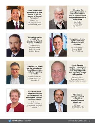 “Enable your business
to operate in an agile
manner to quickly
respond to financial
fluctuations”
Andrew Joo -
SAP Analytics Go-To-
Market Leader, IBM
“Access information
to enable the
emergence of digital
business in utilities”
Dr. Zarko Sumic -
VP, Distinguished
Analyst, Energy 
Utilities, Gartner
“Creating FERC data in
parallel with all other
financial data, to allow
for faster reporting
of results”
William Donoghue –
Director, Finance EBS,
National Grid
“Managing the
challenges associated
with no consolidated
view of your customers,
supply chain or financial
performance”
Kevin Reilly -
Former CIO,
Eby-Brown, Inc.
“Are you experiencing
significant human
capital issues and
turnover?”
Chris Humphreys –
Director  CEO,
The Anfield Group
“Develope a
strategic approach
to not just do
mobile—but to do
mobile right”
Bill Padula –
CTO, Mobility, HCL
“Centralize your
regulatory requirements
and controls, such as
NERC-CIP, and provide
true regulatory change
management”
Richard Dodson -
Enterprise Architect,
Southern California Edison
“Create a scalable,
automated solution
with an AMI that can
support your company’s
continued growth”
BJ Flowers -
Director, Competitive
Compliance, Sharyland
Utilities
15www.sap-for-utilities.com@SAPforUtilities #sap4utl
 