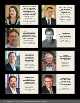 “Exceed your benefits
case for improving
asset financial lifecycle
management within
months of overhauling
your labor intensive,
manual processes”
Jessica Thayer -
Property Accounting
Manager, CenterPoint
Energy
“How does your
organization
balance operational,
reputation and
compliance risk?”
Kenneth McIntyre -
Executive Vice
President, The Anfield
Group
“Strategies to
take a holistic
and proactive
approach to risk
and compliance
initiatives”
Bruce Romney -
Director GRC Center
of Excellence, SAP
“How SAP is ensuring
that recruiting,
talent and succession
strategies are
transformational”
Martin Mrugal -
Chief Innovation Officer
 Head of Customer
Experience, SAP
“Build a maturity
model that outlines
each step in the
progression towards
IT/OT convergence
success”
Tom Kindred -
Former CIO, SaskPower
“How will
ISO-55000 affect
asset management
and utilities?”
Terry Wireman -
SVP, Strategic
Development,
Vesta Partners
“Build a model
focused on customer
choice and superior
customer service”
Sean Thorne -
IT Director, T-Mobile
“Refresh your customer
engagement model
by leveraging SAP’s
Multichannel Foundation
(MCF) technology”
Juergen Kuhmann -
Solution Management
Expert, Utilities, SAP
16 September 13-16, 2015 | Hyatt Regency, Huntington Beach, California
 