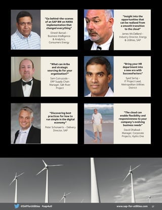 “What can Ariba
and strategic
sourcing do for your
organization?”
Sam Cutruzzula -
ERP Supply Chain
Manager, Salt River
Project
“Discovering best
practices for how to
run simple in the digital
economy”
Peter Schonaerts - Delivery
Director, SAP
“Insight into the
opportunities that
can be realized from
a smooth transition
to the cloud”
James McClelland -
Industry Director, Energy
 Utilities, SAP
“Bring your HR
department into
a new era with
SuccessFactors”
Syed Sartaj -
IT Project Lead,
Metropolitan Utilities
District
“The cloud can
enable flexibility and
responsiveness to your
company’s evolving
business needs”
David Dhaliwal -
Manager, Corporate
Projects, Hydro One
Visit www.sap-for-utilities.com to keep up-to-date with speakers and sessions
“Go behind-the-scenes
of an SAP BW on HANA
implementation that
changed everything”
Dinesh Bansal -
Business Intelligence
 Analytics,
Consumers Energy
17www.sap-for-utilities.com@SAPforUtilities #sap4utl
 