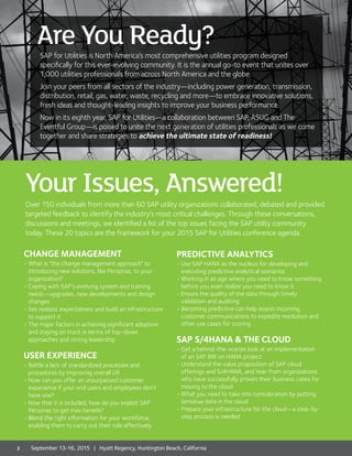 CHANGE MANAGEMENT
•	What is “the change management approach” to
introducing new solutions, like Personas, to your
organization?
•	Coping with SAP’s evolving system and training
needs—upgrades, new developments and design
changes
•	Set realistic expectations and build an infrastructure
to support it
•	The major factors in achieving significant adoption
and staying on track in terms of top-down
approaches and strong leadership
USER EXPERIENCE
•	Battle a lack of standardized processes and
procedures by improvnig overall UX
•	How can you offer an unsurpassed customer
experience if your end users and employees don’t
have one?
•	Now that it is included, how do you exploit SAP
Personas to get max benefit?
•	Blend the right information for your workforce,
enabling them to carry out their role effectively
PREDICTIVE ANALYTICS
•	Use SAP HANA as the nucleus for developing and
executing predictive analytical scenarios
•	Working in an age where you need to know something
before you even realize you need to know it
•	Ensure the quality of the data through timely
validation and auditing
•	Becoming predictive can help assess incoming
customer communications to expedite resolution and
other use cases for scoring
SAP S/4HANA & THE CLOUD
•	Get a behind-the-scenes look at an implementation
of an SAP BW on HANA project
•	Understand the value proposition of SAP cloud
offerings and S/4HANA, and hear from organizations
who have successfully proven their business cases for
moving to the cloud
•	What you need to take into consideration by putting
sensitive data in the cloud
•	Prepare your infrastructure for the cloud—a step-by-
step process is needed
September 7-10, 20 14 Westin Diplomat Resort & Spa, Hollywood, FL
Your Issues, Answered!
2 September 13-16, 2015 | Hyatt Regency, Huntington Beach, California
Are You Ready?SAP for Utilities is North America’s most comprehensive utilities program designed
specifically for this ever-evolving community. It is the annual go-to event that unites over
1,000 utilities professionals from across North America and the globe.
Join your peers from all sectors of the industry—including power generation, transmission,
distribution, retail, gas, water, waste, recycling and more—to embrace innovative solutions,
fresh ideas and thought-leading insights to improve your business performance.
Now in its eighth year, SAP for Utilities—a collaboration between SAP, ASUG and The
Eventful Group—is poised to unite the next generation of utilities professionals as we come
together and share strategies to achieve the ultimate state of readiness!
Over 150 individuals from more than 60 SAP utility organizations collaborated, debated and provided
targeted feedback to identify the industry’s most critical challenges. Through these conversations,
discussions and meetings, we identified a list of the top issues facing the SAP utility community
today. These 20 topics are the framework for your 2015 SAP for Utilities conference agenda.
 