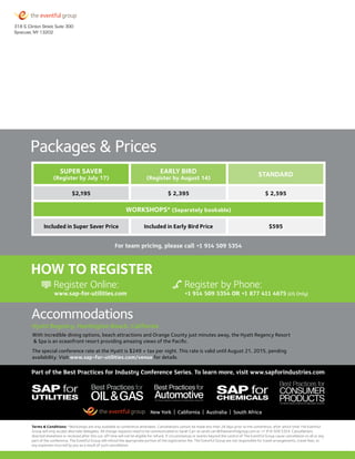 Super Saver
(Register by July 17)
Early Bird
(Register by August 14)
Standard
$2,195 $ 2,395 $ 2,595
Workshops* (Separately bookable)
Included in Super Saver Price Included in Early Bird Price $595
Register Online:
www.sap-for-utilities.com +1 914 509 5354 OR +1 877 411 4675 (US Only)
Register by Phone:
For team pricing, please call +1 914 509 5354
How to Register
Hyatt Regency, Huntington Beach, California
With incredible dining options, beach attractions and Orange County just minutes away, the Hyatt Regency Resort
 Spa is an oceanfront resort providing amazing views of the Pacific.
The special conference rate at the Hyatt is $249 + tax per night. This rate is valid until August 21, 2015, pending
availability. Visit www.sap-for-utilities.com/venue for details.
Accommodations
Packages  Prices
Terms  Conditions: *Workshops are only available to conference attendees. Cancellations cannot be made less than 28 days prior to the conference, after which time The Eventful
Group will only accept alternate delegates. All change requests need to be communicated to Sarah Carr at sarah.carr@theeventfulgroup.com or +1 914 509 5354. Cancellations
directed elsewhere or received after this cut-off time will not be eligible for refund. If circumstances or events beyond the control of The Eventful Group cause cancellation to all or any
part of the conference, The Eventful Group will refund the appropriate portion of the registration fee. The Eventful Group are not responsible for travel arrangements, travel fees, or
any expenses incurred by you as a result of such cancellation.
Part of the Best Practices for Industry Conference Series. To learn more, visit www.sapforindustries.com
New York | California | Australia | South Africa
 