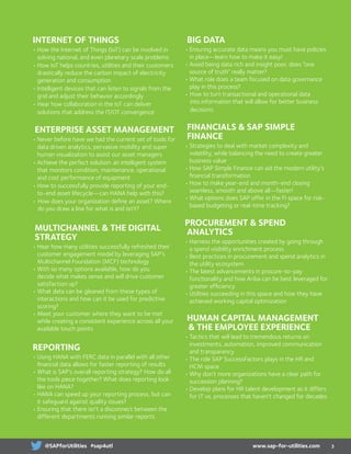 INTERNET OF THINGS
•	How the Internet of Things (IoT) can be involved in
solving national, and even planetary scale problems
•	How IoT helps countries, utilities and their customers
drastically reduce the carbon impact of electricity
generation and consumption
•	Intelligent devices that can listen to signals from the
grid and adjust their behavior accordingly
•	Hear how collaboration in the IoT can deliver
solutions that address the IT/OT convergence
ENTERPRISE asset MANAGEMENT
•	Never before have we had the current set of tools for
data driven analytics, pervasive mobility and super
human visualization to assist our asset managers
•	Achieve the perfect solution: an intelligent system
that monitors condition, maintenance, operational
and cost performance of equipment
•	How to successfully provide reporting of your end-
to-end asset lifecycle—can HANA help with this?
• How does your organization define an asset? Where
do you draw a line for what is and isn’t?
MULTICHANNEL  THE DIGITAL
STRATEGY
•	Hear how many utilities successfully refreshed their
customer engagement model by leveraging SAP’s
Multichannel Foundation (MCF) technology
•	With so many options available, how do you
decide what makes sense and will drive customer
satisfaction up?
•	What data can be gleaned from these types of
interactions and how can it be used for predictive
scoring?
•	Meet your customer where they want to be met
while creating a consistent experience across all your
available touch points
REPORTING
•	Using HANA with FERC data in parallel with all other
financial data allows for faster reporting of results
•	What is SAP’s overall reporting strategy? How do all
the tools piece together? What does reporting look
like on HANA?
•	HANA can speed up your reporting process, but can
it safeguard against quality issues?
•	Ensuring that there isn’t a disconnect between the
different departments running similar reports
BIG DATA
•	Ensuring accurate data means you must have policies
in place—learn how to make it easy!
•	Avoid being data rich and insight poor, does “one
source of truth” really matter?
•	What role does a team focused on data governance
play in this process?
• How to turn transactional and operational data
into information that will allow for better business
decisions
FINANCIALS  SAP SIMPLE
FINANCE
•	Strategies to deal with market complexity and
volatility, while balancing the need to create greater
business value
•	How SAP Simple Finance can aid the modern utility’s
financial transformation
•	How to make year-end and month-end closing
seamless, smooth and above all—faster!
•	What options does SAP offer in the FI space for risk-
based budgeting or real-time tracking?
PROCUREMENT  SPEND
ANALYTICS
•	Harness the opportunities created by going through
a spend visibility enrichment process
•	Best practices in procurement and spend analytics in
the utility ecosystem
•	The latest advancements in procure-to-pay
functionality and how Ariba can be best leveraged for
greater efficiency
•	Utilities succeeding in this space and how they have
achieved working capital optimization
HUMAN CAPITAL MANAGEMENT
	 THE EMPLOYEE EXPERIENCE
•	Tactics that will lead to tremendous returns on
investments, automation, improved communication
and transparency
•	The role SAP SuccessFactors plays in the HR and
HCM space
•	Why don’t more organizations have a clear path for
succession planning?
•	Develop plans for HR talent development as it differs
for IT vs. processes that haven’t changed for decades
3www.sap-for-utilities.com@SAPforUtilities #sap4utl
 