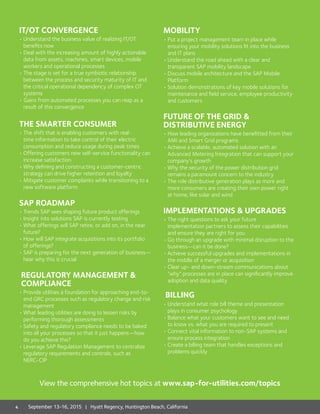 IT/OT CONVERGENCE
•	Understand the business value of realizing IT/OT
benefits now
•	Deal with the increasing amount of highly actionable
data from assets, machines, smart devices, mobile
workers and operational processes
•	The stage is set for a true symbiotic relationship
between the process and security maturity of IT and
the critical operational dependency of complex OT
systems
• Gains from automated processes you can reap as a
result of this convergence
THE SMARTER CONSUMER
•	The shift that is enabling customers with real-
time information to take control of their electric
consumption and reduce usage during peak times
•	Offering customers new self-service functionality can
increase satisfaction
•	Why defining and constructing a customer-centric
strategy can drive higher retention and loyalty
•	Mitigate customer complaints while transitioning to a
new software platform
SAP ROADMAP
•	Trends SAP sees shaping future product offerings
•	Insight into solutions SAP is currently testing
•	What offerings will SAP retire, or add on, in the near
future?
•	How will SAP integrate acquisitions into its portfolio
of offerings?
•	SAP is preparing for the next generation of business—
hear why this is crucial
REGULATORY MANAGEMENT 
COMPLIANCE
•	Provide utilities a foundation for approaching end-to-
end GRC processes such as regulatory change and risk
management
•	What leading utilities are doing to lessen risks by
performing thorough assessments
•	Safety and regulatory compliance needs to be baked
into all your processes so that it just happens—how
do you achieve this?
•	Leverage SAP Regulation Management to centralize
regulatory requirements and controls, such as
NERC-CIP
MOBILITY
•	Put a project management team in place while
ensuring your mobility solutions fit into the business
and IT plans
•	Understand the road ahead with a clear and
transparent SAP mobility landscape
•	Discuss mobile architecture and the SAP Mobile
Platform
•	Solution demonstrations of key mobile solutions for
maintenance and field service, employee productivity
and customers
FUTURE OF THE GRID 
DISTRIBUTIVE ENERGY
•	How leading organizations have benefitted from their
AMI and Smart Grid programs
•	Achieve a scalable, automated solution with an
Advanced Metering Integration that can support your
company’s growth
•	Why the security of the power distribution grid
remains a paramount concern to the industry
•	The role distributive generation plays as more and
more consumers are creating their own power right
at home, like solar and wind
IMPLEMENTATIONS  UPGRADES
•	The right questions to ask your future
implementation partners to assess their capabilities
and ensure they are right for you
•	Go through an upgrade with minimal disruption to the
business—can it be done?
•	Achieve successful upgrades and implementations in
the middle of a merger or acquisition
•	Clear up- and down-stream communications about
“why” processes are in place can significantly improve
adoption and data quality
BILLING
•	Understand what role bill theme and presentation
plays in consumer psychology
•	Balance what your customers want to see and need
to know vs. what you are required to present
•	Connect vital information to non-SAP systems and
ensure process integration
•	Create a billing team that handles exceptions and
problems quickly
View the comprehensive hot topics at www.sap-for-utilities.com/topics
4 September 13-16, 2015 | Hyatt Regency, Huntington Beach, California
 