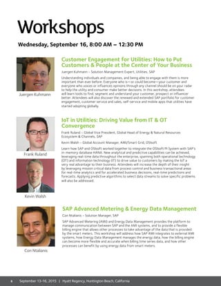 Customer Engagement for Utilities: How to Put
Customers  People at the Center of Your Business
Juergen Kuhmann - Solution Management Expert, Utilities, SAP
Understanding individuals and companies, and being able to engage with them is more
important than ever before. Everyone who is—or could become—your customer and
everyone who voices or influences opinions through any channel should be on your radar
to help the utility and consumer make better decisions. In this workshop, attendees
will learn tools to find, segment and understand your customer, prospect or influencer
better. Attendees will also discover the renewed and extended SAP portfolio for customer
engagement, customer service and sales, self-service and mobile apps that utilities have
started adopting globally.
IoT in Utilities: Driving Value from IT  OT
Convergence
Frank Ruland - Global Vice President, Global Head of Energy  Natural Resources
Ecosystem  Channels, SAP
Kevin Walsh - Global Account Manager, AMI/Smart Grid, OSIsoft
Learn how SAP and OSIsoft worked together to integrate the OSIsoft PI System with SAP’s
in-memory database HANA. New analytical and predictive capabilities can be achieved,
leveraging real-time data throughout the enterprise, spanning both operational technology
(OT) and information technology (IT) to drive value to customers by making the IoT a
very real advantage to their business. Attendees will increase the depth of their insight
by leveraging mission critical data from process control and business transactional areas
for real-time analytics and for accelerated business decisions, real-time predictions and
forecasts. Applying predictive algorithms to select data streams to solve specific problems
will also be addressed.
Workshops
Juergen Kuhmann
Frank Ruland
Kevin Walsh
SAP Advanced Metering  Energy Data Management
Con Ntalianis - Solution Manager, SAP
SAP Advanced Metering (AMI) and Energy Data Management provides the platform to
manage communication between SAP and the AMI systems, and to provide a flexible
billing engine that allows other processes to take advantage of the data that is provided
by the smart meters. This workshop will address how SAP AMI integrates to external AMI
systems, how Energy Data Management manages the energy data, how the billing engine
can become more flexible and accurate when billing time series data, and how other
processes can benefit by using energy data from smart meters.
Con Ntalianis
Wednesday, September 16, 8:00 AM – 12:30 PM
8 September 13-16, 2015 | Hyatt Regency, Huntington Beach, California
 
