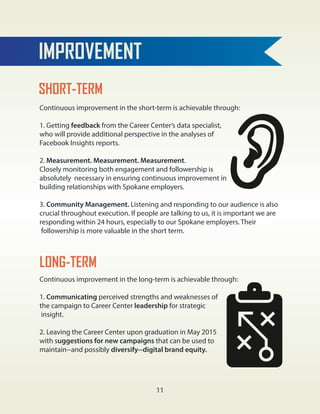 IMPROVEMENT
Continuous improvement in the short-term is achievable through:
1. Getting feedback from the Career Center’s data specialist,
who will provide additional perspective in the analyses of
Facebook Insights reports.
2. Measurement. Measurement. Measurement.
Closely monitoring both engagement and followership is
absolutely necessary in ensuring continuous improvement in
building relationships with Spokane employers.
3. Community Management. Listening and responding to our audience is also
crucial throughout execution. If people are talking to us, it is important we are
responding within 24 hours, especially to our Spokane employers. Their
followership is more valuable in the short term.
SHORT-TERM
LONG-TERM
Continuous improvement in the long-term is achievable through:
1. Communicating perceived strengths and weaknesses of
the campaign to Career Center leadership for strategic
insight.
2. Leaving the Career Center upon graduation in May 2015
with suggestions for new campaigns that can be used to
maintain--and possibly diversify--digital brand equity.
11
 