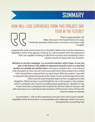 SUMMARY
12
HOW WILL I USE EXPERIENCE FROM THIS PROJECT ONE
YEAR IN THE FUTURE?
That’s a great question, Ed.
Wow. One year in the future feels so far away.
I think this question will be easier to answer once I have a job.
* Laughs*
I suppose the work environment I’m in shouldn’t define how I use the experience.
Regardless of the what agency I wind up at, I will remember from this experience
that I am capable of taking an idea from my brain and translating it into a
solution aimed to impact the lives of others.
Whether or not this campaign is a successful solution, what I hope to use one
year in the future is the ability to represent a brand’s voice in a way that
pushes me outside my comfort zone. I am not an entrepreneur--I can work on
a lot of projects at once, but am most successful when these projects are unified
with a brand that is external from my own brand. With this project, I was able
to represent the partnered brand of the Career Center and Gonzaga University,
which was the only thing that kept me from scrapping the idea
altogether. What has been uncomfortable for me in this project is the solution,
which is probably why I haven’t actually posted anything yet. Needless to say,
I have interviews scheduled with students for the first week of January--and
with each story as an individual representation of this brand, I know I’ll have the
means to keep me moving.
In summation, I will use this experience one year from now to push myself--
regardless of the environment--to consistently seek challenges where I can see a
strong brand in everything I do.
 