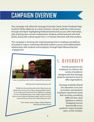 CAMPAIGN OVERVIEW
This campaign will utilize the Gonzaga University Career Center Facebook Page.
Content will be rolled out in a series of posts--two per week from mid-January
through mid-April--highlighting firsthand testimonial success with internships,
jobs and long-term service involvements. Students will be featured with their
photo, along with a direct quote from a 15-minute interview with that student.
This campaign is necessary for inspiring perspective in employer perceptions
of academic majors, marketing individual student success and building better
relationships with students and employers through Page followership and
engagement.
1. D I V ER S I T Y
Provide perspective for
employers to embrace the
variety of academic
backgrounds that Gonzaga
students and alumni have to
offer organizations.
Gonzaga embodies liberal
arts education in its core
curriculum, and Spokane
employers need fresh minds
that can bring something
different than what
Spokane is used to.
Displaying success
dynamically across
academic majors provides
value to this mindset.
“I was a marketing intern with a nonprofit last summer.”
What kind of marketing did you do?
“A little bit of everything. But what I liked most was
seeing how much you can learn about people’s behav-
ior in working the back end of an AdWords campaign
or even a Facebook page. It was really empowering to
learn so much about everyday people, and I’m so much
more conscious of my own online behavior now.”
* Sam Small | Junior | Major: Public Relations
Morning Star Boys Ranch
3
 