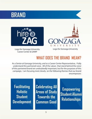 BRAND
Logo for Gonzaga University
Career Center & GAMP
Logo for Gonzaga University
WHAT DOES THE BRAND MEAN?
As a Senior at Gonzaga University, and as a Career Center Representative, I fully
understand this partnered voice. All of the values that stand behind the voice
of this partnered brand are undoubtedly important, but for the purposes of this
campaign, I am focusing most closely on the following themes that our brand
encompasses:
Facilitating
Holistic
Student
Development
Empowering
Student:Alumni
Relationships
Celebrating All
Areas of Study
Towards the
Common Good
5
 