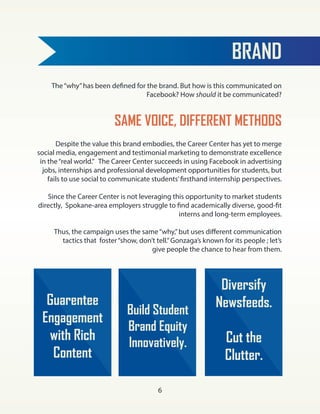 BRAND
SAME VOICE, DIFFERENT METHODS
The“why”has been defined for the brand. But how is this communicated on
Facebook? How should it be communicated?
Despite the value this brand embodies, the Career Center has yet to merge
social media, engagement and testimonial marketing to demonstrate excellence
in the“real world.” The Career Center succeeds in using Facebook in advertising
jobs, internships and professional development opportunities for students, but
fails to use social to communicate students’firsthand internship perspectives.
Since the Career Center is not leveraging this opportunity to market students
directly, Spokane-area employers struggle to find academically diverse, good-fit
interns and long-term employees.
Thus, the campaign uses the same“why,”but uses different communication
tactics that foster“show, don’t tell.”Gonzaga’s known for its people ; let’s
give people the chance to hear from them.
Build Student
Brand Equity
Innovatively.
Guarentee
Engagement
with Rich
Content
Diversify
Newsfeeds.
Cut the
Clutter.
6
 