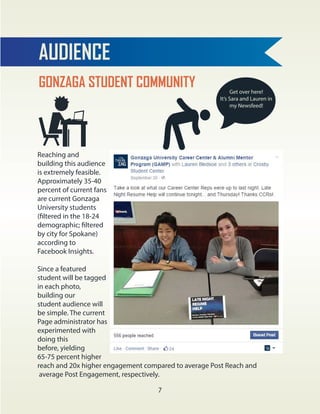 GONZAGA STUDENT COMMUNITY
AUDIENCE
Reaching and
building this audience
is extremely feasible.
Approximately 35-40
percent of current fans
are current Gonzaga
University students
(filtered in the 18-24
demographic; filtered
by city for Spokane)
according to
Facebook Insights.
Since a featured
student will be tagged
in each photo,
building our
student audience will
be simple. The current
Page administrator has
experimented with
doing this
before, yielding
65-75 percent higher
reach and 20x higher engagement compared to average Post Reach and
average Post Engagement, respectively.
Get over here!
It’s Sara and Lauren in
my Newsfeed!
7
 