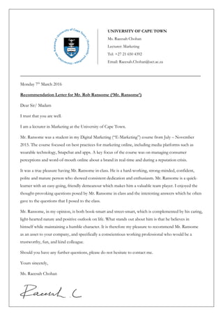 ________________________________________________________________________________________
Monday 7th
March 2016
Recommendation Letter for Mr. Rob Ransome (‘Mr. Ransome’)
Dear Sir/ Madam
I trust that you are well.
I am a lecturer in Marketing at the University of Cape Town.
Mr. Ransome was a student in my Digital Marketing (“E-Marketing”) course from July – November
2015. The course focused on best practices for marketing online, including media platforms such as
wearable technology, Snapchat and apps. A key focus of the course was on managing consumer
perceptions and word-of-mouth online about a brand in real-time and during a reputation crisis.
It was a true pleasure having Mr. Ransome in class. He is a hard-working, strong-minded, confident,
polite and mature person who showed consistent dedication and enthusiasm. Mr. Ransome is a quick-
learner with an easy-going, friendly demeanour which makes him a valuable team player. I enjoyed the
thought-provoking questions posed by Mr. Ransome in class and the interesting answers which he often
gave to the questions that I posed to the class.
Mr. Ransome, in my opinion, is both book-smart and street-smart, which is complemented by his caring,
light-hearted nature and positive outlook on life. What stands out about him is that he believes in
himself while maintaining a humble character. It is therefore my pleasure to recommend Mr. Ransome
as an asset to your company, and specifically a conscientious working professional who would be a
trustworthy, fun, and kind colleague.
Should you have any further questions, please do not hesitate to contact me.
Yours sincerely,
Ms. Raeesah Chohan
UNIVERSITY OF CAPE TOWN
Ms. Raeesah Chohan
Lecturer: Marketing
Tel: +27 21 650 4392
Email: Raeesah.Chohan@uct.ac.za
 