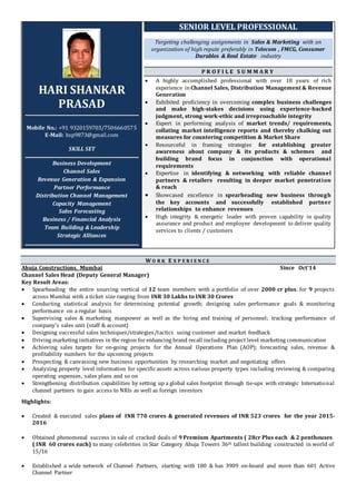 HARI SHANKAR
PRASAD
Mobile No.: +91 9320159703/7506660575
E-Mail: hsp9873@gmail.com
SKILL SET
Business Development
Channel Sales
Revenue Generation & Expansion
Partner Performance
Distribution Channel Management
Capacity Management
Sales Forecasting
Business / Financial Analysis
Team Building & Leadership
Strategic Alliances
SENIOR LEVEL PROFESSIONAL
Targeting challenging assignments in Sales & Marketing with an
organization of high repute preferably in Telecom , FMCG, Consumer
Durables & Real Estate industry
P R O F I L E S U M M A R Y
 A highly accomplished professional with over 18 years of rich
experience inChannel Sales, Distribution Management & Revenue
Generation
 Exhibited proficiency in overcoming complex business challenges
and make high-stakes decisions using experience-backed
judgment, strong work-ethic and irreproachable integrity
 Expert in performing analysis of market trends/ requirements,
collating market intelligence reports and thereby chalking out
measures for countering competition & Market Share
 Resourceful in framing strategies for establishing greater
awareness about company & its products & schemes and
building brand focus in conjunction with operational
requirements
 Expertise in identifying & networking with reliable channel
partners & retailers resulting in deeper market penetration
& reach
 Showcased excellence in spearheading new business through
the key accounts and successfully established partner
relationships to enhance revenues
 High integrity & energetic leader with proven capability in quality
assurance and product and employee development to deliver quality
services to clients / customers
W O R K E X P E R I E N C E
Ahuja Constructions, Mumbai Since Oct’14
Channel Sales Head (Deputy General Manager)
Key Result Areas:
 Spearheading the entire sourcing vertical of 12 team members with a portfolio of over 2000 cr plus. for 9 projects
across Mumbai with a ticket size ranging from INR 30 Lakhs to INR 30 Crores
 Conducting statistical analysis for determining potential growth; designing sales performance goals & monitoring
performance on a regular basis
 Supervising sales & marketing manpower as well as the hiring and training of personnel; tracking performance of
company’s sales unit (staff & account)
 Designing successful sales techniques/strategies/tactics using customer and market feedback
 Driving marketing initiatives in the region for enhancing brand recall including project level marketing communication
 Achieving sales targets for on-going projects for the Annual Operations Plan (AOP); forecasting sales, revenue &
profitability numbers for the upcoming projects
 Prospecting & canvassing new business opportunities by researching market and negotiating offers
 Analyzing property level information for specific assets across various property types including reviewing & comparing
operating expenses, sales plans and so on
 Strengthening distribution capabilities by setting up a global sales footprint through tie-ups with strategic International
channel partners to gain access to NRIs as well as foreign investors
Highlights:
 Created & executed sales plans of INR 770 crores & generated revenues of INR 523 crores for the year 2015-
2016
 Obtained phenomenal success in sale of cracked deals of 9 Premium Apartments ( 28cr Plus each & 2 penthouses
( INR 60 crores each) to many celebrities in Star Category Ahuja Towers 36th tallest building constructed in world of
15/16
 Established a wide network of Channel Partners, starting with 180 & has 3909 on-board and more than 601 Active
Channel Partner
 