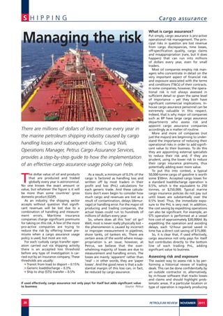 S H I P P I N G Cargo assurance
28 PETROLEUM REVIEW 2011NOVEMBER
T
he dollar value of oil and products
that are produced and traded
globally every year is astronomical.
No one knows the exact amount or
value, but whatever the figure is it will
be more than some countries’ gross
domestic product (GDP).
As an industry, the shipping sector
accepts without question that signifi-
cant revenues will be lost due to a
combination of handling and measure-
ment errors. Maritime insurance
companies charge significant premiums
for taking on this risk. A few of the more
pro-active companies are trying to
reduce the risk by offering lower pre-
miums when a cargo assurance usage
policy is used, but most are not.
For each custody cargo transfer oper-
ation carried out via shipping activity
there is an accepted loss threshold
before any type of investigation is car-
ried out by an insurance company. These
thresholds are usually:
• Transit from load to disport – 0.15%
• Generic load/discharge – 0.3%
• Ship to ship (STS) transfer – 0.5%
As a result, a minimum of 0.3% of the
cargo is factored as handling loss and
written off by most traders in their
profit and loss (PnL) calculations for
each generic trade. And these calcula-
tions don’t even begin to consider how
much cargo and revenues are lost as a
result of contamination, delays (demur-
rage) or handling error. For the major oil
producing and trading companies, the
actual losses could run to hundreds of
millions of dollars every year.
So, where does all this ‘lost’ oil go?
Well, most is never really physically lost –
the phenomenon is caused by incorrect
or improper measurement in pipelines,
shore tanks, oil tankers etc. There are
certain areas of the world where misap-
propriation is an issue; however, at
Petrus, we believe that the over-
whelming majority of losses are due to
measurement and handling errors. The
losses are mainly ‘apparent’ rather than
‘real’ – in other words, they are ‘paper
losses’. And the good news is that a sub-
stantial margin of this loss can, in fact,
be reduced by cargo assurance.
What is cargo assurance?
Put simply, cargo assurance is pro-active
operational risk management. The prin-
cipal risks in question are lost revenue
from cargo discrepancies, time losses,
off-specification quality, cargo claims
and misappropriation (rare, but it does
happen) that can run into millions
of dollars every year, even for small
traders.
Most oil companies employ risk man-
agers who concentrate in detail on the
very important aspect of financial risk
and exposure associated with the terms
and conditions (T&Cs) of their contracts.
In some companies, however, the opera-
tional risk is not always assessed in
sufficient detail or given the same level
of importance – yet they both have
significant commercial implications. In-
house cargo assurance personnel can be
extremely valuable in this respect.
Indeed, that is why major oil companies
such as BP have large cargo assurance
departments who assess risk and
appoint cargo assurance companies
accordingly as a matter of routine.
More and more oil companies (not
just the majors) are beginning to under-
stand the importance of reducing their
operational risks in order to add signifi-
cant value to their business. To do this
they are appointing external specialists
to reduce their risk and, if they are
prudent, using the lower risk to reduce
their cargo insurance premiums, thus
potentially adding even more value.
To put this into context, a typical
50,000-tonne cargo of gasoline is worth
some $50mn. Accepted cargo losses for
a standard load/discharge operation is
0.5%, which is the equivalent to 250
tonnes, or $250,000. Typical marine
cargo insurance policies do not pay out
until losses are substantially over the
0.5% level. Thus, the immediate expo-
sure to the PnL is very real. In addition,
the cost saving by expediting operations
can also be significant. For example, an
STS operation is performed at a vessel
hire cost of approximately $30,000/d. By
expediting the operation and avoiding
delays, each 12-hour period saved in
time has a direct cost saving of $15,000.
So, it is clear that, if used effectively,
cargo assurance not only pays for itself
but contributes directly to the bottom
line of each trading PnL, adding
significant value to business.
Assessing risk and exposure
The easiest way to assess risk is by per-
forming a historical review of trading
deals. This can be done confidentially by
an outside contractor or, alternatively,
by in-house software that tracks losses
and claims and should highlight prob-
lematic areas. If a particular location or
type of operation is regularly producing
There are millions of dollars of lost revenue every year in
the marine petroleum shipping industry caused by cargo
handling losses and subsequent claims. Craig Wall,
Operations Manager, Petrus Cargo Assurance Services,
provides a step-by-step guide to how the implementation
of an effective cargo assurance usage policy can help.
If used effectively, cargo assurance not only pays for itself but adds significant value
to business Source: Petrus
Managing the risk
 