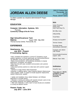 JORDAN ALLEN DEESE
2963 E Pinetree Blvd
Thomasville, GA
31792
Phone: 229.977.6243
To obtain a position as a Systems Administrator/IT Project
Manager
EDUCATION
Computer Information Systems, B.S.
Pursuing
Community College of the Air Force
High School/Vocational Tech
Diploma August 1999 - May 2002
Thomas County Central, Thomasville, Ga
EXPERIENCE
Smartsource, Inc.
July 2012 - Present
IT Contracting Agency
• Have completed site supervision to ensure IT Compliancy as per
updated regulations to include walkthrough with Administrator/Director
for verification of end user support and site analysis.
• Makes recommendations and establishes procedures to improve
performance of hardware and software
• Daily face time with users, excellent communication and customer
relation skills
• Utilize best business practice on a daily basis with customer support
relations
• Worked in a Large Service Desk Environment
• Influential in updating various Large Enterprise Network Infrastructures
• Have provided mobile IT support to include equipment deployments,
network infrastructure updates
• Update and installation of any related Hardware and Software
applications to included testing
• Influential in training and working with new/old computer users on new
and updated equipment and software applications
• Often work individually or with a team to insure all jobs are completed
in a timely and efficient manner
Flowers Foods, Inc.
July 2013 – June 2014
Skills
Adobe Photoshop
Adobe Flash
Corel Paint Shop Pro
MS Office Suite
HTML/XHTML
Visual Basic
Windows 9x/Vista/XP/7
Terminal Servers
Exchange Server
Administration 2003/2007
Familiarity with CISCO
VoIP Phones
Communication/Customer
support skills
Effective Team Skills
Certifications
CompTIA Sec+
*Have taken A+, MCITP,
and MSCE Courses
(Pending Test
Vouchers)
 