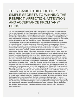 THE 7 BASIC ETHICS OF LIFE:
SIMPLE SECRETS TO WINNING THE
RESPECT, AFFECTION, ATTENTION
AND ACCEPTANCE FROM “ANY”
BEING.
Life from my perspective is like a jungle where strength alone cannot determine your success
rate or your chances of survival. Attracting the love of majority takes effort, time, and patience.
Guess what? Absorbing and manifesting these respect-and- affection laden reciprocity skills are
not difficult to understand and model. Unlike rocket science, beneath the greatest things in life,
there lays some iota of simplicity. Many people ask why people are the way they are. The simple
truth is people are the way they are because just like every element of existence, we the
“human species” came to be who we are through a structure called FOUNDATION. Foundation
in this context, simply put is the fundamental platform through which our purposes, desires,
complexes, attitudes and drives evolve and transcend. These fundamental platforms come in
form of family values, upbringings, gender role development, societal expectations and cultural
influences. They define our belief systems, self-esteem and response to our immediate
environment. The good news is that humans are naturally good and the proof of this is that we
were born innocent, freely minded, curious and happiness-laden. Then, another question pops
up out of curiosity and it goes like this, “If we all are good beings, why are some people bad,
overbearing, irritating, despicable, annoying, mean, nasty, wicked, cruel….and the list goes on
and on? A frank response to that would be EXPOSURE to the quality of people and events that
hang around us in our daily lives. You may beg to differ from this reason but if you throw your
arguments to the left and swing it to the right, trust me, you would still come back to realize that
exposure , that is, environmental factors accounts for most of how and why we behave the way
we behave. Some people among us are yet to realize that some of those little things we take for
granted could actually count and have their tricks of catching up with us when we least expect,
whether for good or the flip side of it. This leads to another good news, and that is, “no human is
unchangeable”. People may hold their views about us not being perfect but the fact that we
were created in the likeness of our creator has bestowed some degree of perfection on us and
to transcend into this life of perfection, inspiration and balance, we have to permanently borrow
the lifestyle of a new born child who is filled with innocence and willingness to try out new
things. We must, should and can do away with a timeline that is puerile, inhumane, demeaning
and disconnecting and embrace a longevous time of significance, meaningfulness, legacy-laden
and glorification to our creator. This may sound absurd but to experience that life of newness
and progress, we must go back to where it all began and that brings us to our “foundation”,
some of which are:
1
 