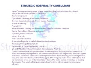  We are a savvy, trendy hospitality consulting firm that serves as an advisor to leading hotel
owner/management companies, private ownership, lending institutions, investment
companies and municipalities in the areas of:
 Asset management
 Operational Efficiency/Cost Saving Measures
 Revenue Generation through Proper Market Placement
 Sales & Marketing
 Productivity
 Assistance Staff Training and Retention regardless of Economic Pressures
 Capital Expenditure Planning Assistance
 Franchise/Brand Relations
 Impact Analysis
 Profit & Loss Evaluation
 Renovation Expertise to include Coordination Assistance
 Assistance through Property Sale
 Turnaround of Under-Performing Hotels
 QA and Other Inspection Preparation Assistance and Analysis
 Our success centers on our performance driven strategies of building best-in-class services
based on our industry experience, our professionally trained and empowered team, our superb
work ethic, our honest approach to running our business structure along with our impressive
resources for corporate and partnership support. Our company is also based on the belief that
our customers' needs are of the utmost importance. Our entire team is committed to meeting
those needs. As a result, a high percentage of our business is from repeat customers and
referrals.
 