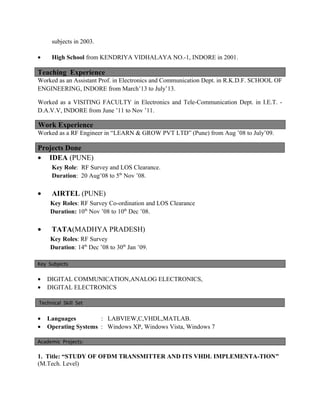 subjects in 2003.
• High School from KENDRIYA VIDHALAYA NO.-1, INDORE in 2001.
Teaching Experience
Worked as an Assistant Prof. in Electronics and Communication Dept. in R.K.D.F. SCHOOL OF
ENGINEERING, INDORE from March’13 to July’13.
Worked as a VISITING FACULTY in Electronics and Tele-Communication Dept. in I.E.T. -
D.A.V.V, INDORE from June ’11 to Nov ’11.
Work Experience
Worked as a RF Engineer in “LEARN & GROW PVT LTD” (Pune) from Aug ’08 to July’09.
Projects Done
• IDEA (PUNE)
Key Role: RF Survey and LOS Clearance.
Duration: 20 Aug’08 to 5th
Nov ’08.
• AIRTEL (PUNE)
Key Roles: RF Survey Co-ordination and LOS Clearance
Duration: 10th
Nov ’08 to 10th
Dec ’08.
• TATA(MADHYA PRADESH)
Key Roles: RF Survey
Duration: 14th
Dec ’08 to 30th
Jan ’09.
Key Subjects
• DIGITAL COMMUNICATION,ANALOG ELECTRONICS,
• DIGITAL ELECTRONICS
Technical Skill Set
• Languages : LABVIEW,C,VHDL,MATLAB.
• Operating Systems : Windows XP, Windows Vista, Windows 7
Academic Projects:
1. Title: “STUDY OF OFDM TRANSMITTER AND ITS VHDL IMPLEMENTA-TION”
(M.Tech. Level)
 