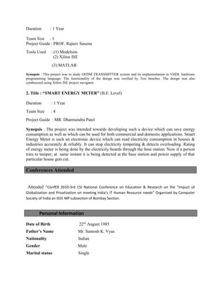 Duration : 1 Year
Team Size : 1
Project Guide : PROF. Rajeev Saxena
Tools Used : (1) Modelsim
(2) Xilinx ISE
(3) MATLAB
Synopsis : This project was to study OFDM TRANSMITTER system and its implementation in VHDL hardware
programming language. The functionality of the design was verified by Test benches. The design was also
synthesized using Xilinx ISE project navigator.
2. Title : “SMART ENERGY METER” (B.E. Level)
Duration : 1 Year
Team Size : 4
Project Guide : MR. Dharmendra Patel
Synopsis : The project was intended towards developing such a device which can save energy
consumption as well as which can be used for both commercial and domestic applications. Smart
Energy Meter is such an electronic device which can read electricity consumption in houses &
industries accurately & reliably. It can stop electricity tempering & detects overloading. Rating
of energy meter is being done by the electricity boards through the base station. Now if a person
tries to tamper, at same instant it is being detected at the base station and power supply of that
particular house gets cut.
Conferences Attended
Attended “ConfER 2010-3rd CSI National Conference on Education & Research on the “Impact of
Globalization and Privatization on meeting India’s IT Human Resource needs” Organized by Computer
Society of India an IEEE MP subsection of Bombay Section.
Personal Information
Date of Birth 22nd
August 1985
Father’s Name Mr. Santosh K. Vyas
Nationality Indian
Gender Male
Marital status Single
 