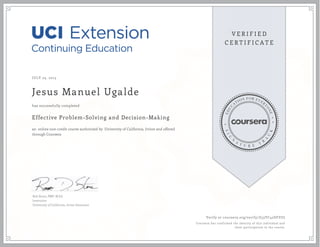 JULY 23, 2015
Jesus Manuel Ugalde
Effective Problem-Solving and Decision-Making
an online non-credit course authorized by University of California, Irvine and offered
through Coursera
has successfully completed
Rob Stone, PMP, M.Ed.
Instructor
University of California, Irvine Extension
Verify at coursera.org/verify/Z53YC42DFZUJ
Coursera has confirmed the identity of this individual and
their participation in the course.
 