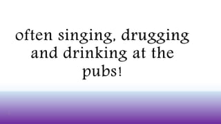 often singing, drugging
and drinking at the
pubs!
 