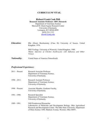 CURRICULUM VITAE.
Richard Frank Cook PhD
Research Associate Professor: 100% Research
Department of Veterinary Science
Maxwell H. Gluck Equine Research Center
University of Kentucky
Lexington, KY 40546-0099
(859) 218 1123
rfcook1@uky.edu
Education: BSc (Hons) Biochemistry (Class IIi) University of Sussex, United
Kingdom. 1976.
PhD Virology. University of Warwick, United Kingdom. 1980.
Thesis: Infection of Chicken Erythrocytes with Influenza and Other
Viruses
Nationality: United States of America (Naturalized).
Professional Experience:
2011 – Present Research Associate Professor
Department of Veterinary Science,
University of Kentucky.
1998 – 2011: Research Assistant Professor
Department of Veterinary Science,
University of Kentucky.
1998 – Present: Associate Member, Graduate Faculty,
University of Kentucky.
1991 - 1998: Research Specialist
Department of Veterinary Science,
University of Kentucky.
1989 - 1991: NIH Postdoctoral Researcher
Laboratories of Molecular and Development Biology. Ohio Agricultural
Research and Development Center. The Ohio State University, Department
of Dairy Science 1680, Madison Avenue, Wooster, Ohio 44691.
1
 