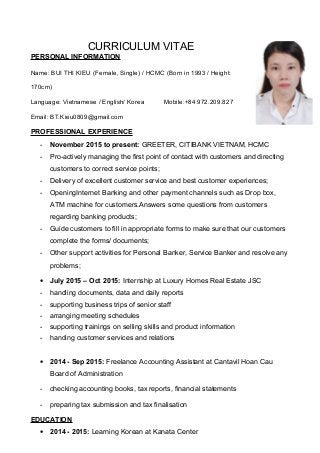 CURRICULUM VITAE
PERSONAL INFORMATION
Name: BUI THI KIEU (Female, Single) / HCMC (Born in 1993 / Height:
170cm)
Language: Vietnamese / English/ Korea Mobile:+84 972.209.827
Email: BT.Kieu0809@gmail.com
PROFESSIONAL EXPERIENCE
- November 2015 to present: GREETER, CITIBANK VIETNAM, HCMC
- Pro-actively managing the first point of contact with customers and directing
customers to correct service points;
- Delivery of excellent customer service and best customer experiences;
- OpeningInternet Banking and other payment channels such as Drop box,
ATM machine for customers.Answers some questions from customers
regarding banking products;
- Guide customers to fill in appropriate forms to make sure that our customers
complete the forms/ documents;
- Other support activities for Personal Banker, Service Banker and resolve any
problems;
• July 2015 – Oct 2015: Internship at Luxury Homes Real Estate JSC
- handling documents, data and daily reports
- supporting business trips of senior staff
- arranging meeting schedules
- supporting trainings on selling skills and product information
- handing customer services and relations
• 2014 - Sep 2015: Freelance Accounting Assistant at Cantavil Hoan Cau
Board of Administration
- checking accounting books, tax reports, financial statements
- preparing tax submission and tax finalisation
EDUCATION
• 2014 - 2015: Learning Korean at Kanata Center
 