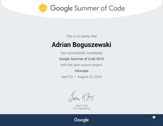 This is to certify that
Adrian Boguszewski
has successfully completed
Google Summer of Code 2016
with the open source project
Inkscape
April 22 — August 23, 2016
Jason Titus
VP, Engineering
 