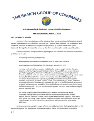 Braich Equestrian & Addictions Luxury Rehabilitation Centers
Executive Summary (March 1, 2015)
HELP FOR WEALTHY ADDICTS
Concerted efforts to make treatment for substance abuse both accessible and affordable to all, and
partially payable by insurance companies, has in fact had a negative result for some. The ultra-wealthy who
suffer with addictions of all kinds, have very few suitable places to go for their individualized special
treatment. Our significant research has turned up that this is true for wealthy addicts around the globe.
Common complaints among the wealthy regarding their own treatment for “addiction use disorders”
(AUD) have to do with:
• maintaining anonymity/confidentiality;
• entering a treatment facility that they feel is fitting or meets their standards;
• entering a treatment facility where they themselves feel as if they fit in;
• not being involved in all-encompassing modalities (for instance: insight oriented therapies,
cognitive behavioral experiences, Dialectical Behavior Therapy (DBT), one-on-one intensive
psychotherapy (applying theories from Adler, Freud, Gestalt, Jung, and others), traditional
medicine, medicinal herbs and other natural remedies, neuropsychological testing, cranial-sacral
therapy, PET-CT scan (Positron Emission Tomography-Computerized Tomography), eye
movement desensitization and reprocessing (EMDR), chiropractic services, homeopathic
remedies, acupuncture, nutrition, exercise, Tai Chi, various forms of yoga, Pilates, wilderness
leadership experience, aromatherapy, hypnotherapy, light & sound neuro-therapy, transcranial
magnetic stimulation (TMS), meditation, recreational therapy, vocational training, virtual reality
simulation therapy, etc.) as a part of a therapeutic regimen, and which offset boredom and yield
positive outcomes; and
• not having the advantage of intensive laboratory workups and biochemical testing;
resulting in the (the all too often) neglected tailor-made nutritional regimens for each
patient. Some of the world’s leading experts believe a patient’s body chemistry is the key to
both getting and staying “clean”. Despite the aforementioned; our rehabilitation centers will
never lose sight of the fact that environmental factors are instrumental in perpetuating
addictions.
For these very reasons, wealthy people suffering from addictions find it challenging to embark on the
journey of recovery. The Braich Group of Companies seeks to change this circumstance by providing
1
 
