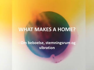 WHAT MAKES A HOME?
- Om beboelse, stemningsrum og
vibration
 