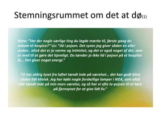 Stemningsrummet om det at dø(1)
Stine: ”Var der nogle særlige ting du lagde mærke til, første gang du
ankom til hospice?” Lis: ”Ild i pejsen. Det synes jeg giver sådan en eller
anden.. altså det er jo varme og intimitet, og det er også noget af det, som
er med til at gøre det hjemligt. Du tænder jo ikke ild i pejsen på et hospital
fx... Det giver noget energi.”
”Vi har aldrig lyset fra loftet tændt inde på værelset… det kan godt blive
sådan lidt klinisk. Jeg har købt nogle forskellige lamper i IKEA, som altid
står tændt inde på min mors værelse, og så har vi ofte tv-pejsen til at køre
på fjernsynet for at give lidt liv.”
 