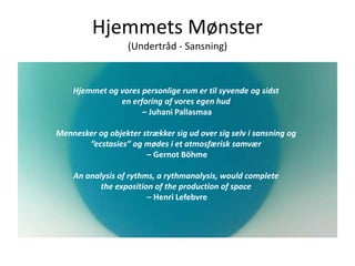 Hjemmets Mønster
(Undertråd - Sansning)
Hjemmet og vores personlige rum er til syvende og sidst
en erfaring af vores egen hud
– Juhani Pallasmaa
Mennesker og objekter strækker sig ud over sig selv i sansning og
”ecstasies” og mødes i et atmosfærisk samvær
– Gernot Böhme
An analysis of rythms, a rythmanalysis, would complete
the exposition of the production of space
– Henri Lefebvre
 