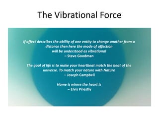 The Vibrational Force
If affect describes the ability of one entity to change another from a
distance then here the mode of affection
will be understood as vibrational
– Steve Goodman
The goal of life is to make your heartbeat match the beat of the
universe. To match your nature with Nature
– Joseph Campbell
Home is where the heart is
– Elvis Priestly
 