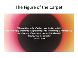 The Figure of the Carpet
“Observation, to be of value, must lead to insight,
the noticing of apparently insignificant points, the making of connections,
the discovery of what Henry James (1962) called
'the figure of the carpet’.”
- Adam Cohen
 