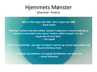 Hjemmets Mønster
(Overtråd - Praksis)
Hjem er ikke noget man HAR - det er noget man GØR
– Mark Vacher
”Dwelling” vedrører ikke blot måden, hvorpå vi organiserer rummet omkring os,
men mere overordnet vores væren i verden, måden hvorpå vi er i den
og gør den til vores hjem.
– Tim Ingold
At bo er en udveksling – jeg tager min plads i rummet og rummet tager plads i mig
– Maurice Merleau-Ponty
At bosætte sig indebærer en kropslig identifikation med dette rum
– Juhani Pallasmaa
 