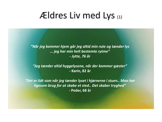 Ældres Liv med Lys (1)
”Når jeg kommer hjem går jeg altid min rute og tænder lys
… jeg har min helt bestemte rytme”
- Jytte, 76 år
”Jeg tænder altid hyggelysene, når der kommer gæster”
- Karin, 82 år
”Det er lidt som når jeg tænder lyset i hjørnerne i stuen.. Man har
ligesom brug for at skabe et sted.. Det skaber tryghed”
- Peder, 68 år
 