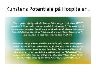 Kunstens Potentiale på Hospitaler(1)
“Det er forfærdigeligt, når der bare er hvide vægge… det bliver MEGET
hospital. S: Hvad er det, der sker med de hvide vægge? P: De fører hen til
en tomhed... som fører hen til angst og utryghed… de siger jo ikke noget.
Kun nihilister kan lide stål og hvidt... Jeg har meget kunst hjemme og for
mig kunne man godt have mange flere ting her”.
”Det var et dejligt billede! Hvordan kunne du vide, at min yndlingsfarve
var blå? Det er jo Vesterhavet, sand og de vilde vover.. rusk.. blæst.. og
storm, som oppe i vores sommerhus. Det er ligesom bundfarven på
stranden.. farverne i vandet.. dramatikken.. det er ”Cold Hawaii” og
bølgerne der ruller ind.. det er lige til at blive glad i låget af.. fra første
sekund kom tankerne og minderne fra Avedøre og Hanstholm…”
 