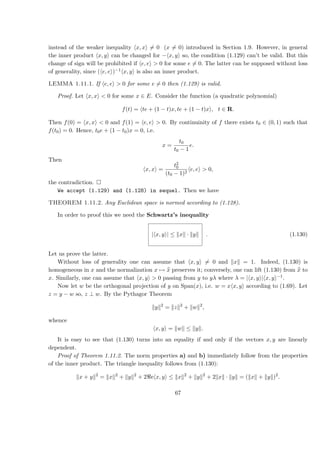 instead of the weaker inequality x, x = 0 (x = 0) introduced in Section 1.9. However, in general
the inner product x, y can be changed for − x, y so, the condition (1.129) can’t be valid. But this
change of sign will be prohibited if e, e > 0 for some e = 0. The latter can be supposed without loss
of generality, since ( e, e )−1 x, y is also an inner product.
LEMMA 1.11.1. If e, e > 0 for some e = 0 then (1.129) is valid.
Proof. Let x, x < 0 for some x ∈ E. Consider the function (a quadratic polynomial)
f(t) = te + (1 − t)x, te + (1 − t)x , t ∈ R.
Then f(0) = x, x < 0 and f(1) = e, e > 0. By continuinity of f there exists t0 ∈ (0, 1) such that
f(t0) = 0. Hence, t0e + (1 − t0)x = 0, i.e.
x =
t0
t0 − 1
e.
Then
x, x =
t2
0
(t0 − 1)2
e, e > 0,
the contradiction.
We accept (1.129) and (1.128) in sequel. Then we have
THEOREM 1.11.2. Any Euclidean space is normed according to (1.128).
In order to proof this we need the Schwartz’s inequality
| x, y | ≤ x · y . (1.130)
Let us prove the latter.
Without loss of generality one can assume that x, y = 0 and x = 1. Indeed, (1.130) is
homogeneous in x and the normalization x → x preserves it; conversely, one can lift (1.130) from x to
x. Similarly, one can assume that x, y > 0 passing from y to yλ where λ = | x, y | x, y −1.
Now let w be the orthogonal projection of y on Span(x), i.e. w = x x, y according to (1.69). Let
z = y − w so, z ⊥ w. By the Pythagor Theorem
y 2
= z 2
+ w 2
,
whence
x, y = w ≤ y .
It is easy to see that (1.130) turns into an equality if and only if the vectors x, y are linearly
dependent.
Proof of Theorem 1.11.2. The norm properties a) and b) immediately follow from the properties
of the inner product. The triangle inequality follows from (1.130):
x + y 2
= x 2
+ y 2
+ 2 e x, y ≤ x 2
+ y 2
+ 2 x · y = ( x + y )2
.
67
 