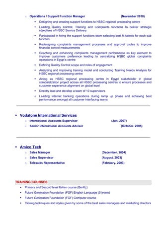 o Operations / Support Function Manager (November 2010) 
 Designing and creating support functions to HSBC regional processing centre 
 Leading Quality Control, Training and Complaints functions to deliver strategic 
objectives of HSBC Service Delivery 
 Participated in hiring the support functions team selecting best fit talents for each sub 
function 
 Redesigning complaints management processes and approval cycles to improve 
financial control measurements 
 Coaching and enhancing complaints management performance as key element to 
improve customers preference leading to centralizing HSBC global complaints 
operations in Egypt’s centre 
 Defining Quality Control scope and roles of engagement 
 Analyzing and improving training model and conducting Training Needs Analysis for 
HSBC regional processing centre 
 Acting as HSBC regional processing centre in Egypt stakeholder in global 
standardization project across all HSBC processing centres to ensure processes and 
customer experience alignment on global level 
 Directly lead and develop a team of 10 supervisors 
 Leading internet banking operations during ramp up phase and achieving best 
performance amongst all customer interfacing teams 
 Vodafone International Services 
o International Accounts Supervisor (Jun. 2007) 
o Senior International Accounts Advisor (October. 2005) 
 Amico Tech 
o Sales Manager (December. 2004) 
o Sales Supervisor (August. 2003) 
o Telesales Representative (February. 2003) 
TRAINING COURSES 
 Primary and Second level Italian course (Berlitz) 
 Future Generation Foundation (FGF) English Language (5 levels) 
 Future Generation Foundation (FGF) Computer course 
 Closing techniques and styles given by some of the best sales managers and marketing directors 
 
