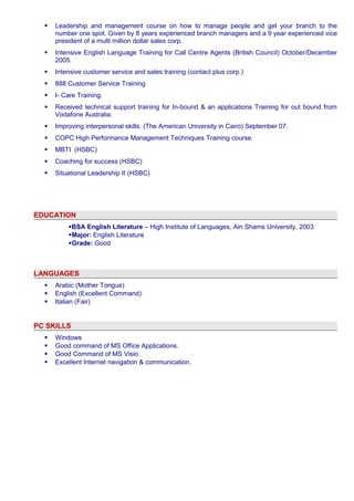  Leadership and management course on how to manage people and get your branch to the 
number one spot. Given by 8 years experienced branch managers and a 9 year experienced vice 
president of a multi million dollar sales corp. 
 Intensive English Language Training for Call Centre Agents (British Council) October/December 
2005. 
 Intensive customer service and sales training (contact plus corp.) 
 888 Customer Service Training 
 I- Care Training. 
 Received technical support training for In-bound & an applications Training for out bound from 
Vodafone Australia. 
 Improving interpersonal skills. (The American University in Cairo) September 07. 
 COPC High Performance Management Techniques Training course. 
 MBTI (HSBC) 
 Coaching for success (HSBC) 
 Situational Leadership II (HSBC) 
EDUCATION 
BSA English Literature – High Institute of Languages, Ain Shams University, 2003 
Major: English Literature 
Grade: Good 
LANGUAGES 
 Arabic (Mother Tongue) 
 English (Excellent Command) 
 Italian (Fair) 
PC SKILLS 
 Windows 
 Good command of MS Office Applications. 
 Good Command of MS Visio. 
 Excellent Internet navigation & communication. 
 