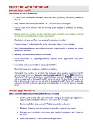 CAREER RELATED EXPERIENCE 
Vodafone Egypt (Jun 07) 
International Accounts Supervisor 
 Close monitor on the team member’s productivity through printing and revising periodical 
reports. 
 Daily interface with Vodafone Australia/ UK COPS and account managers. 
 Provide each team member with the training plans needed to enhance his monthly 
outcome. 
 Identify areas to develop for the individual team members and prepare relevant 
development plans to help them in their career path. 
 Conducting mid year and final year appraisal to each team member. 
 Ensure the team’s understanding for all the information related to their daily job. 
 Being able to work laterally with colleagues in joint project in order to enhance the overall 
department out come. 
 Handling customer’s complaints and escalations. 
 Great involvement in preparing/monitoring Service Level Agreements with other 
departments. 
 Ensure that each team member is achieving their KPI’s. 
 React to the customer escalations and communications 
 Working for nine months, five of which fully dedicated with a selected team from the UK 
account supervisors on a (process improvement project) Using the COPC (customer 
Operations Performance Center) and Lean Six Sigma approach (DMAIC), which started 
with a new approach to decrease the AHT, along with using the Bond factor analysis as a 
tool to determine the main way we will take to decrease the AHT. Along with working on 
enhancing the UK customer experience and satisfaction to meet the account required 
target. 
Vodafone Egypt (October’ 05) 
Senior customer operations Advisor (International Accounts) 
 Working with a team who was working on setting up the campaigns application, 
applying all the needed modifications based on each campaign. 
 Communicated on daily basis with Vodafone Australia customers. 
 Marketed Vodafone Australia services to Australian customers via phone. 
 Followed up on registration procedures after convincing customers with Vodafone 
services. 
 Conducted training on Vodafone Australia applications. 
 