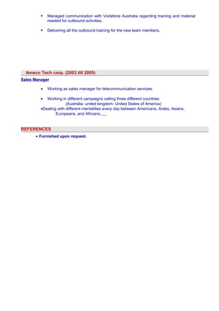  Managed communication with Vodafone Australia regarding training and material 
needed for outbound activities. 
 Delivering all the outbound training for the new team members, 
Ameco Tech corp. (2003 till 2005) 
Sales Manager 
· Working as sales manager for telecommunication services. 
· Working in different campaigns calling three different countries 
(Australia- united kingdom- United States of America) 
·Dealing with different mentalities every day between Americans, Arabs, Asians, 
Europeans, and Africans. 
REFERENCES 
· Furnished upon request. 
 