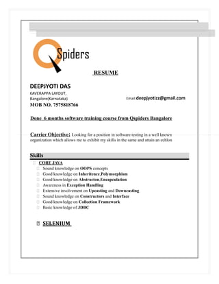RESUME
DEEPJYOTI DAS
KAVERAPPA LAYOUT,
Email:deepjyotizz@gmail.comBangalore(Karnataka)
MOB NO. 7575818766
Done 6 months software training course from Qspiders Bangalore
Carrier Objective: Looking for a position in software testing in a well known
organization which allows me to exhibit my skills in the same and attain an echlon
Skills
 CORE JAVA
 Sound knowledge on OOPS concepts
 Good knowledge on Inheritence,Polymorphism
 Good knowledge on Abstracton,Encapculation
 Awareness in Exception Handling
 Extensive involvement on Upcasting and Downcasting
 Sound knowledge on Constructors and Interface
 Good knowledge on Collection Framework
 Basic knowledge of JDBC
 SELENIUM
 
