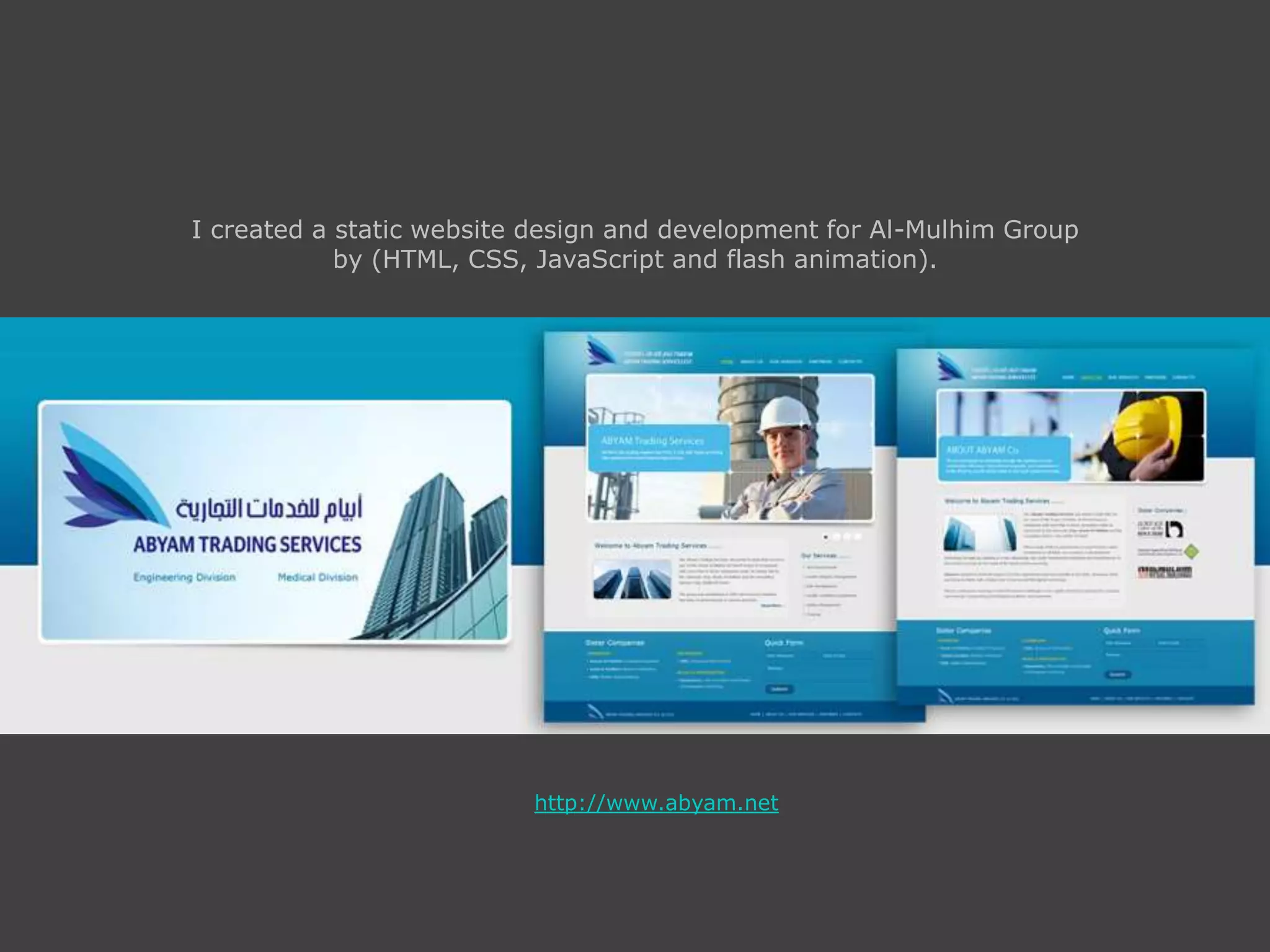 I created a static website design and development for Al-Mulhim Group
by (HTML, CSS, JavaScript and flash animation).
http://www.abyam.net
 