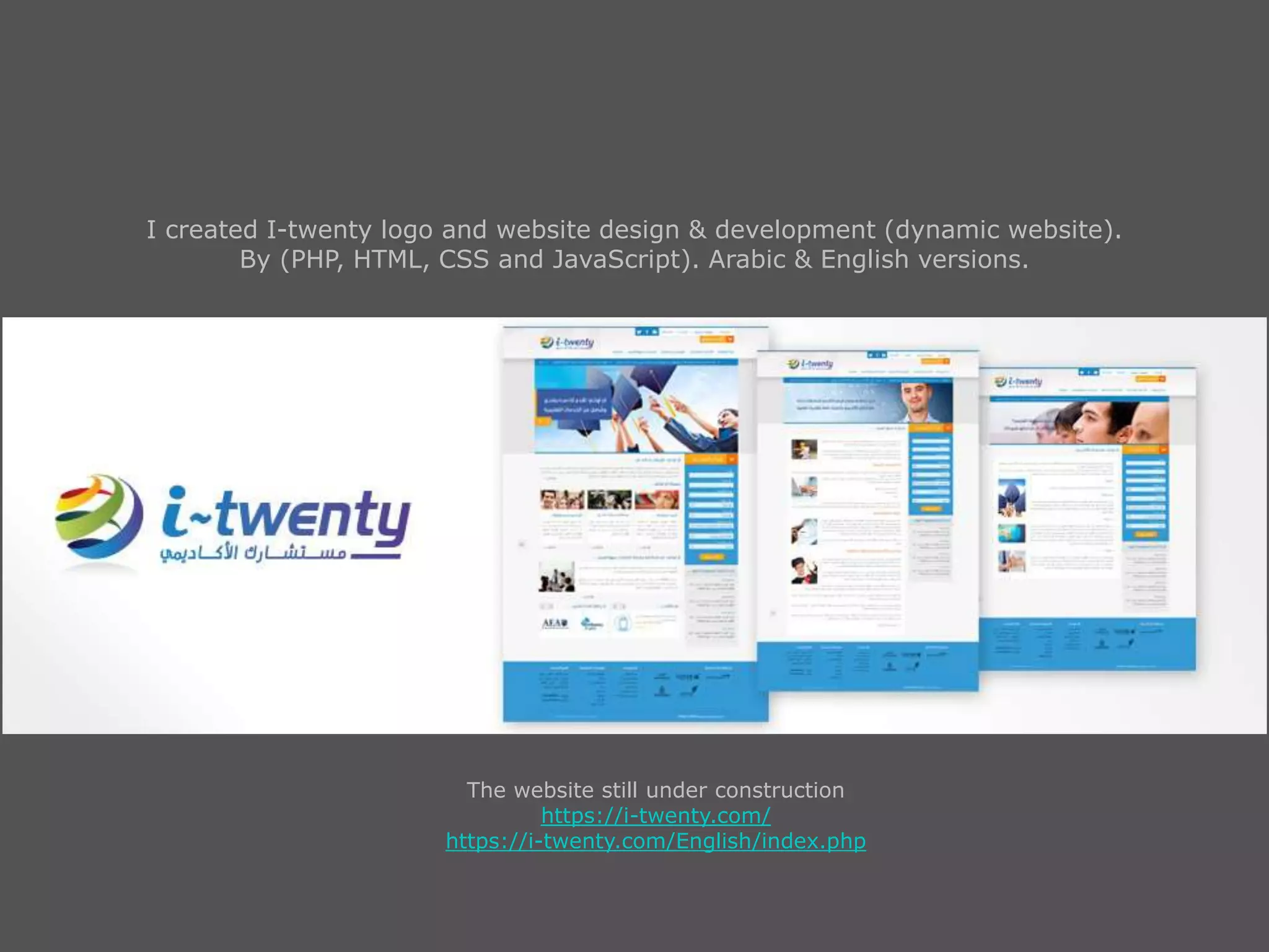 I created I-twenty logo and website design & development (dynamic website).
By (PHP, HTML, CSS and JavaScript). Arabic & English versions.
The website still under construction
https://i-twenty.com/
https://i-twenty.com/English/index.php
 
